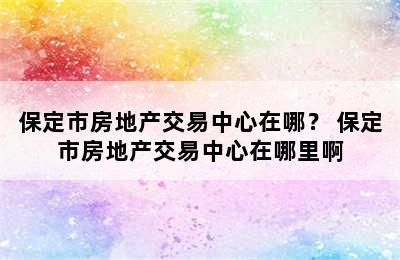 保定市房地产交易中心在哪？ 保定市房地产交易中心在哪里啊